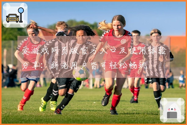 爱游戏网页版官方入口及使用体验分享：新老用户皆可轻松畅玩