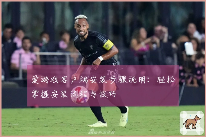 爱游戏客户端安装步骤说明：轻松掌握安装流程与技巧