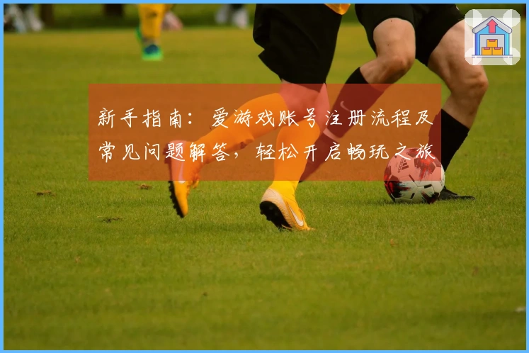 新手指南：爱游戏账号注册流程及常见问题解答，轻松开启畅玩之旅
